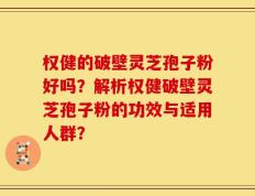 权健的破壁灵芝孢子粉好吗？解析权健破壁灵芝孢子粉的功效与适用人群？