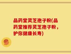 品药堂灵芝孢子粉(品药堂推荐灵芝孢子粉，护你健康长寿)