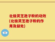 北极灵芝孢子粉的功效(北极灵芝孢子粉的作用及益处)