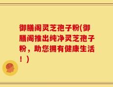 御膳阁灵芝孢子粉(御膳阁推出纯净灵芝孢子粉，助您拥有健康生活！)