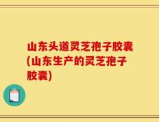 山东头道灵芝孢子胶囊(山东生产的灵芝孢子胶囊)