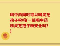 喝中药同时可以喝灵芝孢子粉吗(一起喝中药和灵芝孢子粉安全吗？)