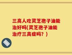 三高人吃灵芝孢子油能治好吗(灵芝孢子油能治疗三高症吗？)