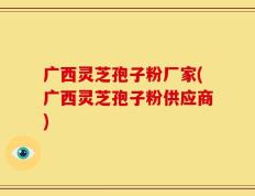 广西灵芝孢子粉厂家(广西灵芝孢子粉供应商)