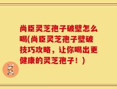 尚臣灵芝孢子破壁怎么喝(尚臣灵芝孢子壁破技巧攻略，让你喝出更健康的灵芝孢子！)
