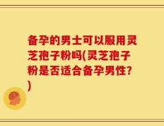 备孕的男士可以服用灵芝孢子粉吗(灵芝孢子粉是否适合备孕男性？)