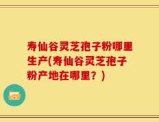 寿仙谷灵芝孢子粉哪里生产(寿仙谷灵芝孢子粉产地在哪里？)