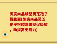 御宸尚品破壁灵芝孢子粉胶囊(御宸尚品灵芝孢子粉胶囊破壁促吸收，助提高免疫力)