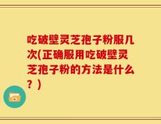 吃破壁灵芝孢子粉服几次(正确服用吃破壁灵芝孢子粉的方法是什么？)