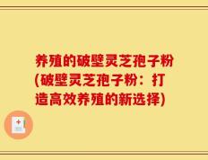 养殖的破壁灵芝孢子粉(破壁灵芝孢子粉：打造高效养殖的新选择)