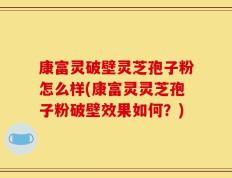 康富灵破壁灵芝孢子粉怎么样(康富灵灵芝孢子粉破壁效果如何？)