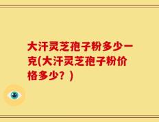 大汗灵芝孢子粉多少一克(大汗灵芝孢子粉价格多少？)