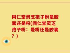 同仁堂灵芝孢子粉是胶囊还是粉(同仁堂灵芝孢子粉：是粉还是胶囊？)