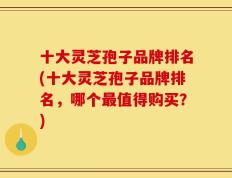 十大灵芝孢子品牌排名(十大灵芝孢子品牌排名，哪个最值得购买？)