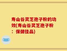 寿山谷灵芝孢子粉的功效(寿山谷灵芝孢子粉：保健佳品)