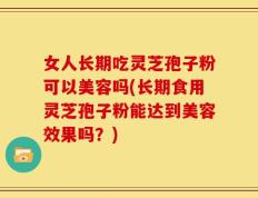 女人长期吃灵芝孢子粉可以美容吗(长期食用灵芝孢子粉能达到美容效果吗？)