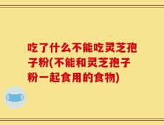 吃了什么不能吃灵芝孢子粉(不能和灵芝孢子粉一起食用的食物)