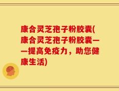 康合灵芝孢子粉胶囊(康合灵芝孢子粉胶囊——提高免疫力，助您健康生活)