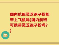 国内航班灵芝孢子粉能带上飞机吗(国内航班可携带灵芝孢子粉吗？)