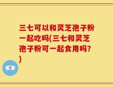 三七可以和灵芝孢子粉一起吃吗(三七和灵芝孢子粉可一起食用吗？)