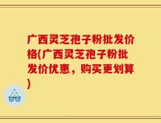 广西灵芝孢子粉批发价格(广西灵芝孢子粉批发价优惠，购买更划算)