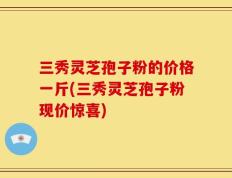 三秀灵芝孢子粉的价格一斤(三秀灵芝孢子粉现价惊喜)
