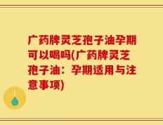 广药牌灵芝孢子油孕期可以喝吗(广药牌灵芝孢子油：孕期适用与注意事项)