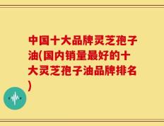 中国十大品牌灵芝孢子油(国内销量最好的十大灵芝孢子油品牌排名)