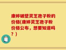 康婷破壁灵芝孢子粉的价格(康婷灵芝孢子粉价格公布，想要知道吗？)