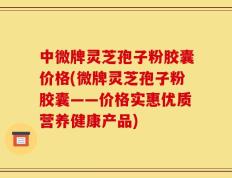 中微牌灵芝孢子粉胶囊价格(微牌灵芝孢子粉胶囊——价格实惠优质营养健康产品)