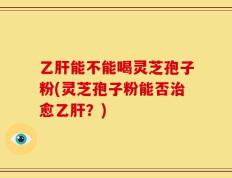 乙肝能不能喝灵芝孢子粉(灵芝孢子粉能否治愈乙肝？)