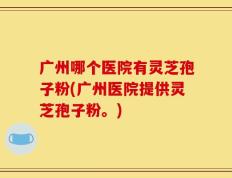 广州哪个医院有灵芝孢子粉(广州医院提供灵芝孢子粉。)