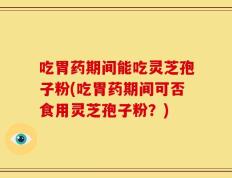 吃胃药期间能吃灵芝孢子粉(吃胃药期间可否食用灵芝孢子粉？)