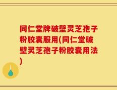 同仁堂牌破壁灵芝孢子粉胶囊服用(同仁堂破壁灵芝孢子粉胶囊用法)