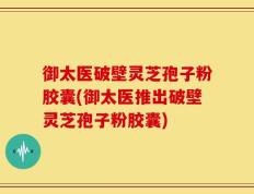 御太医破壁灵芝孢子粉胶囊(御太医推出破壁灵芝孢子粉胶囊)