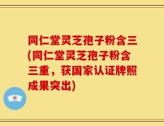 同仁堂灵芝孢子粉含三(同仁堂灵芝孢子粉含三重，获国家认证牌照成果突出)