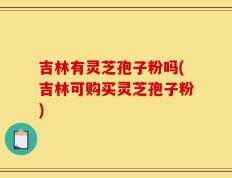 吉林有灵芝孢子粉吗(吉林可购买灵芝孢子粉)