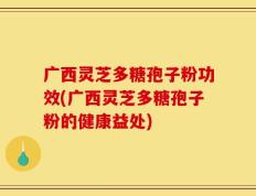 广西灵芝多糖孢子粉功效(广西灵芝多糖孢子粉的健康益处)