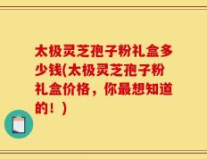 太极灵芝孢子粉礼盒多少钱(太极灵芝孢子粉礼盒价格，你最想知道的！)