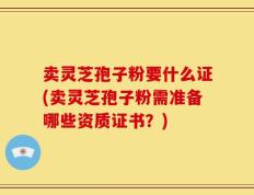 卖灵芝孢子粉要什么证(卖灵芝孢子粉需准备哪些资质证书？)