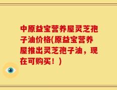 中原益宝营养屋灵芝孢子油价格(原益宝营养屋推出灵芝孢子油，现在可购买！)