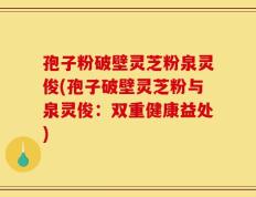 孢子粉破壁灵芝粉泉灵俊(孢子破壁灵芝粉与泉灵俊：双重健康益处)