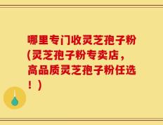 哪里专门收灵芝孢子粉(灵芝孢子粉专卖店，高品质灵芝孢子粉任选！)