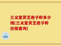 三义堂灵芝孢子粉多少钱(三义堂灵芝孢子粉价格查询)