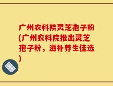 广州农科院灵芝孢子粉(广州农科院推出灵芝孢子粉，滋补养生佳选)