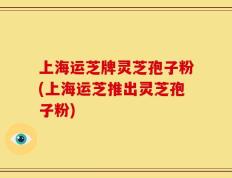 上海运芝牌灵芝孢子粉(上海运芝推出灵芝孢子粉)