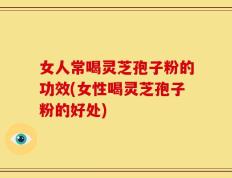 女人常喝灵芝孢子粉的功效(女性喝灵芝孢子粉的好处)