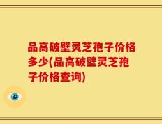 品高破壁灵芝孢子价格多少(品高破壁灵芝孢子价格查询)