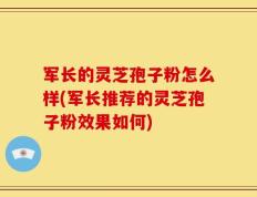 军长的灵芝孢子粉怎么样(军长推荐的灵芝孢子粉效果如何)