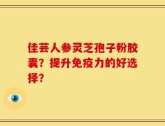 佳芸人参灵芝孢子粉胶囊？提升免疫力的好选择？